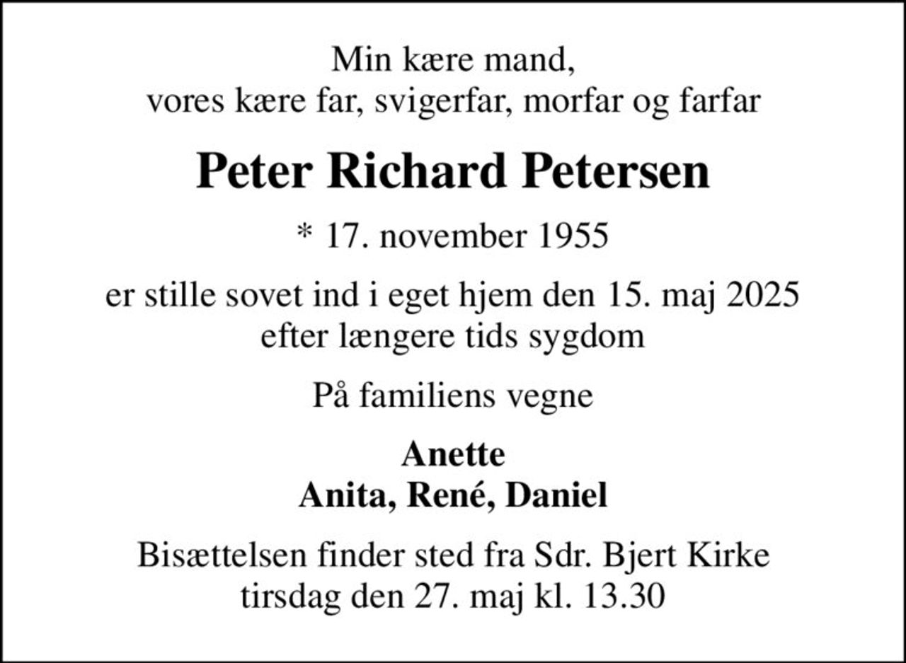 Min kære mand, vores kære far, svigerfar, morfar og farfar
Peter Richard Petersen
* 17. november 1955
er stille sovet ind i eget hjem den 15. maj 2025 efter længere tids sygdom
På familiens vegne
Anette Anita, René, Daniel
Bisættelsen finder sted fra Sdr. Bjert Kirke  tirsdag den 27. maj kl. 13.30