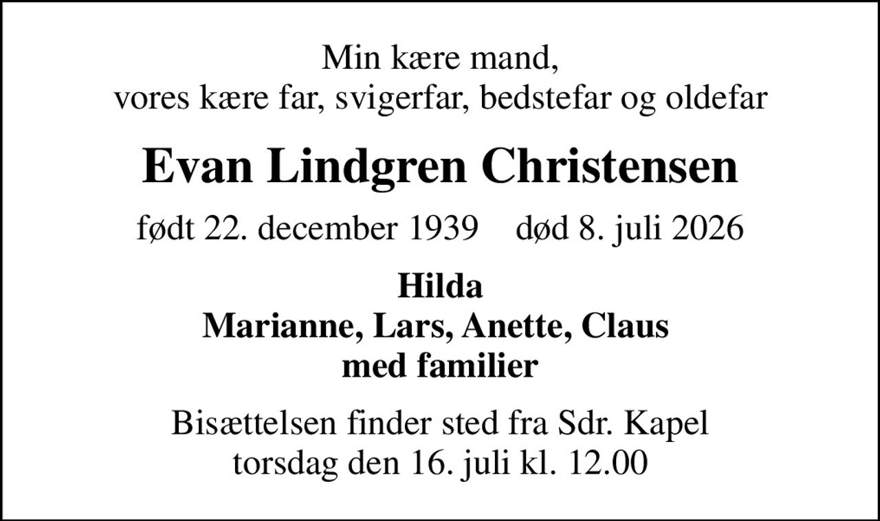 Min kære mand, vores kære far, svigerfar, bedstefar og oldefar
Evan Lindgren Christensen
født 22. december 1939    død 8. juli 2026
Hilda Marianne, Lars, Anette, Claus  med familier
Bisættelsen finder sted fra Sdr. Kapel  torsdag den 16. juli kl. 12.00