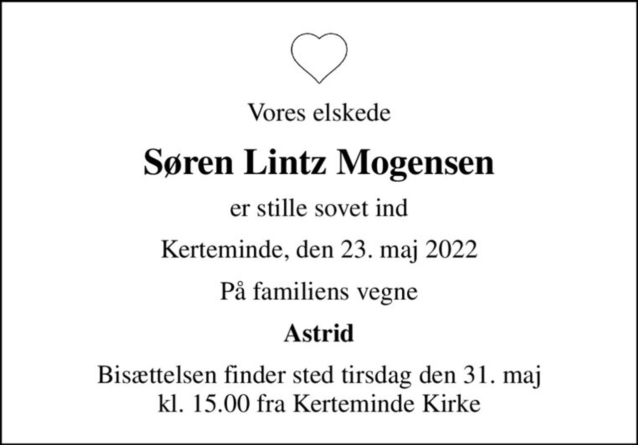 Vores elskede
Søren Lintz Mogensen
er stille sovet ind
Kerteminde, den 23. maj 2022
På familiens vegne
Astrid
Bisættelsen finder sted tirsdag den 31. maj kl. 15.00 fra Kerteminde Kirke