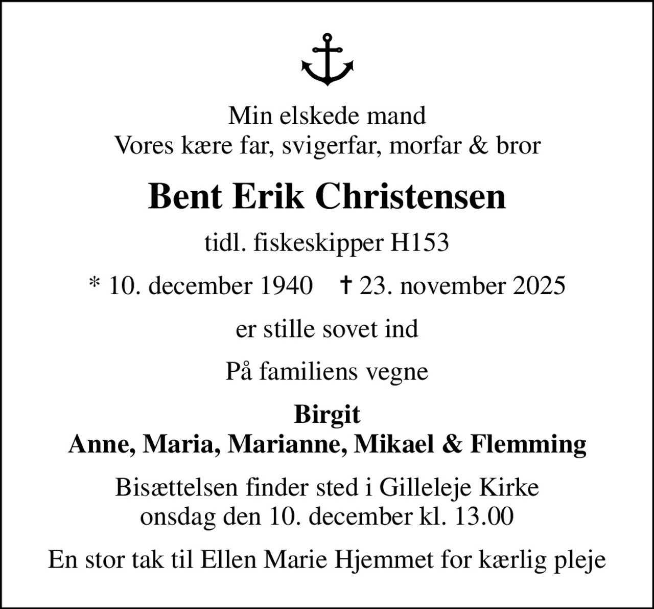 Min elskede mand Vores kære far, svigerfar, morfar & bror
Bent Erik Christensen
tidl. fiskeskipper H153
* 10. december 1940    ✝ 23. november 2025
er stille sovet ind
På familiens vegne
Birgit Anne, Maria, Marianne, Mikael & Flemming
Bisættelsen finder sted i Gilleleje Kirke  onsdag den 10. december kl. 13.00 
En stor tak til Ellen Marie Hjemmet for kærlig pleje