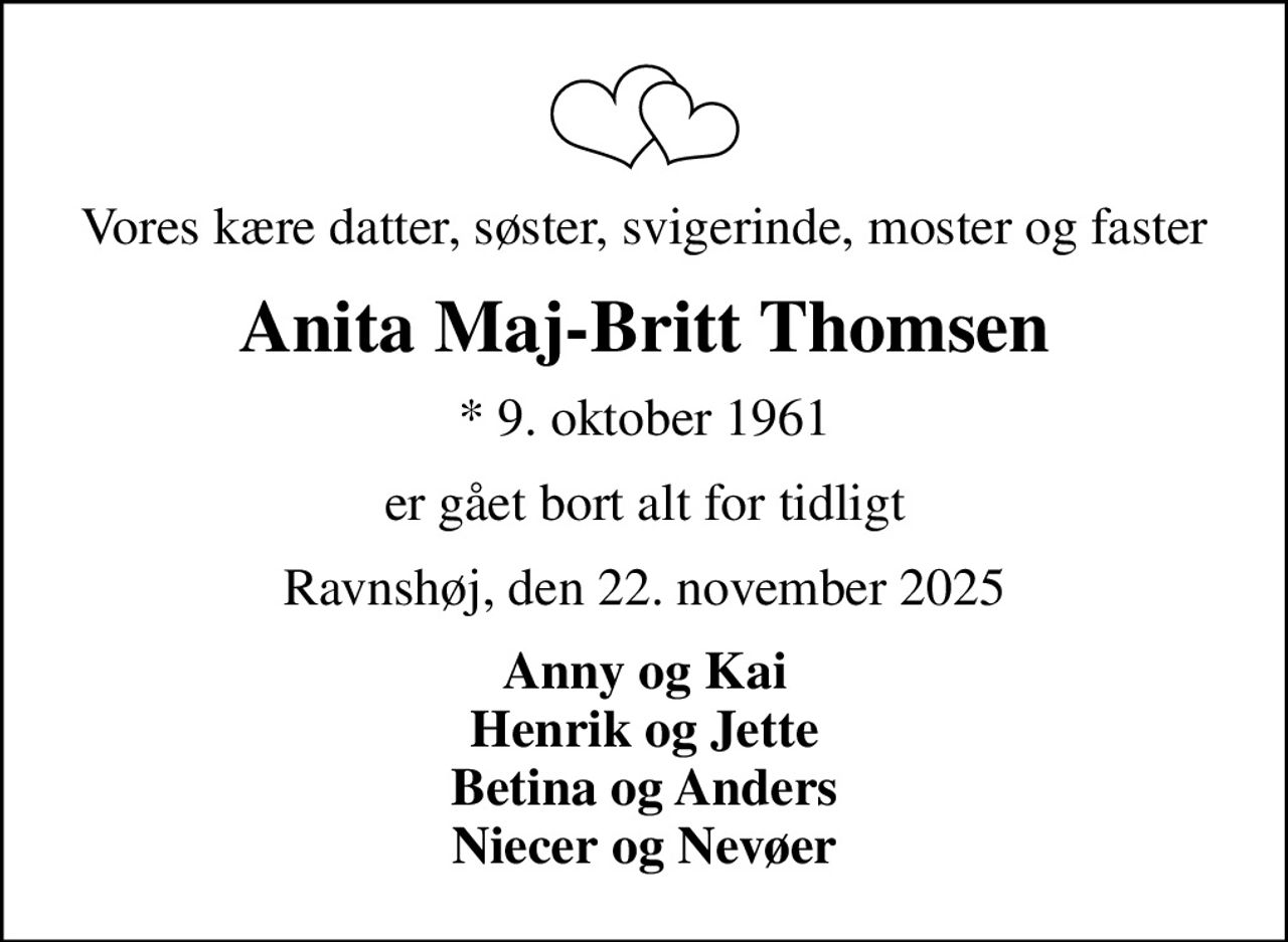 Vores kære datter, søster, svigerinde, moster og faster
Anita Maj-Britt Thomsen
* 9. oktober 1961
er gået bort alt for tidligt
Ravnshøj, den 22. november 2025
Anny og Kai Henrik og Jette Betina og Anders Niecer og Nevøer