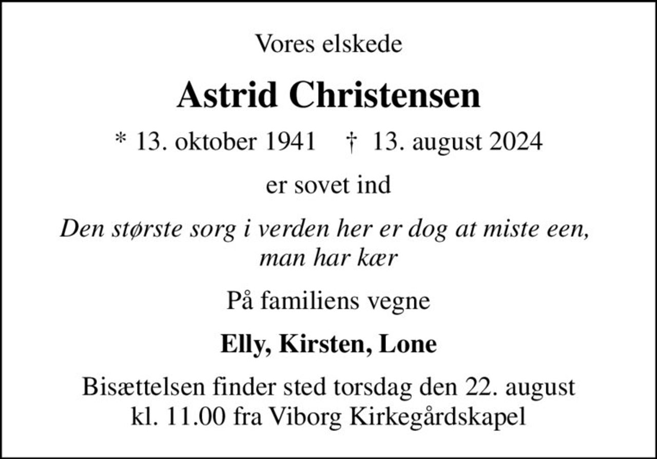 Vores elskede
Astrid Christensen
* 13. oktober 1941    ✝ 13. august 2024
er sovet ind
Den største sorg i verden her er dog at miste een,  man har kær
På familiens vegne
Elly, Kirsten, Lone
Bisættelsen finder sted torsdag den 22. august kl. 11.00 fra Viborg Kirkegårdskapel