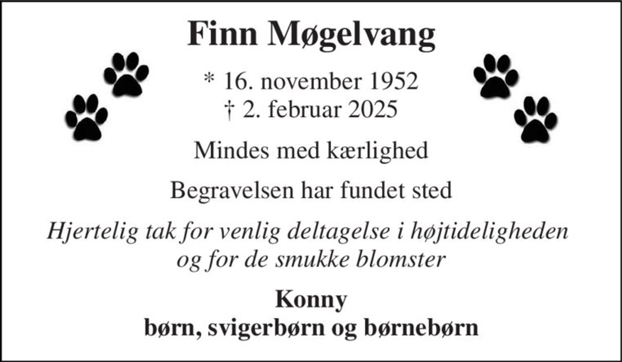 Finn Møgelvang 
* 16. november 1952 † 2. februar 2025 
Mindes med kærlighed 
Begravelsen har fundet sted 
Hjertelig tak for venlig deltagelse i højtideligheden  og for de smukke blomster 
Konny børn, svigerbørn og børnebørn