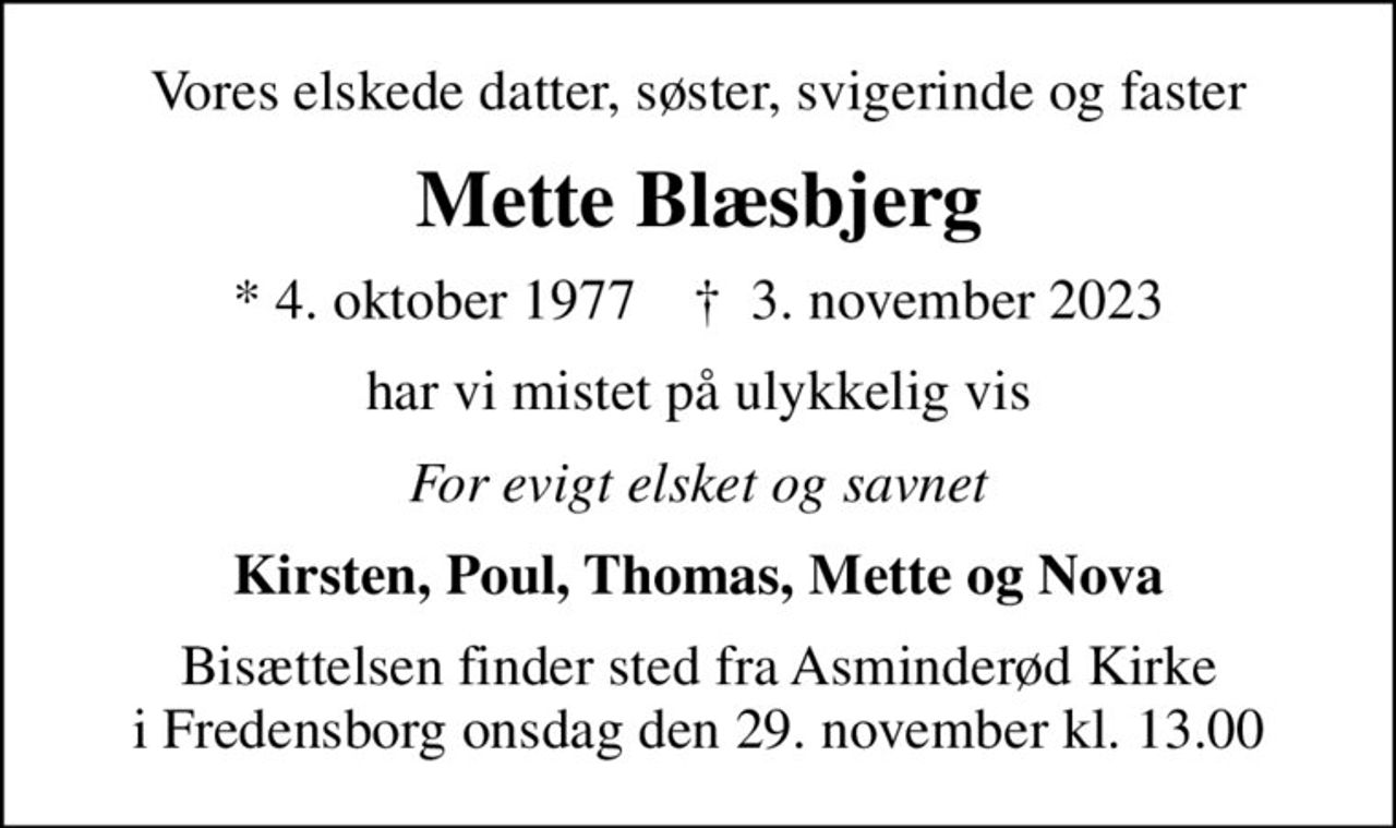 Vores elskede datter, søster, svigerinde og faster
Mette Blæsbjerg
* 4. oktober 1977    ✝ 3. november 2023
har vi mistet på ulykkelig vis
For evigt elsket og savnet
Kirsten, Poul, Thomas, Mette og Nova
Bisættelsen finder sted fra Asminderød Kirke i Fredensborg onsdag den 29. november kl. 13.00