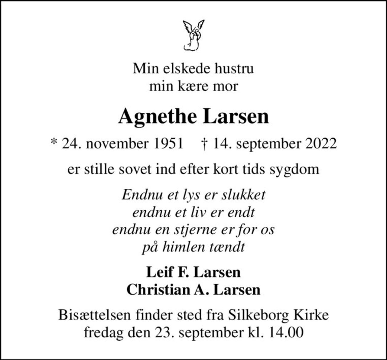 Min elskede hustru min kære mor
Agnethe Larsen
* 24. november 1951    ✝ 14. september 2022
er stille sovet ind efter kort tids sygdom
Endnu et lys er slukket endnu et liv er endt endnu en stjerne er for os på himlen tændt
Leif F. Larsen Christian A. Larsen
Bisættelsen finder sted fra Silkeborg Kirke  fredag den 23. september kl. 14.00