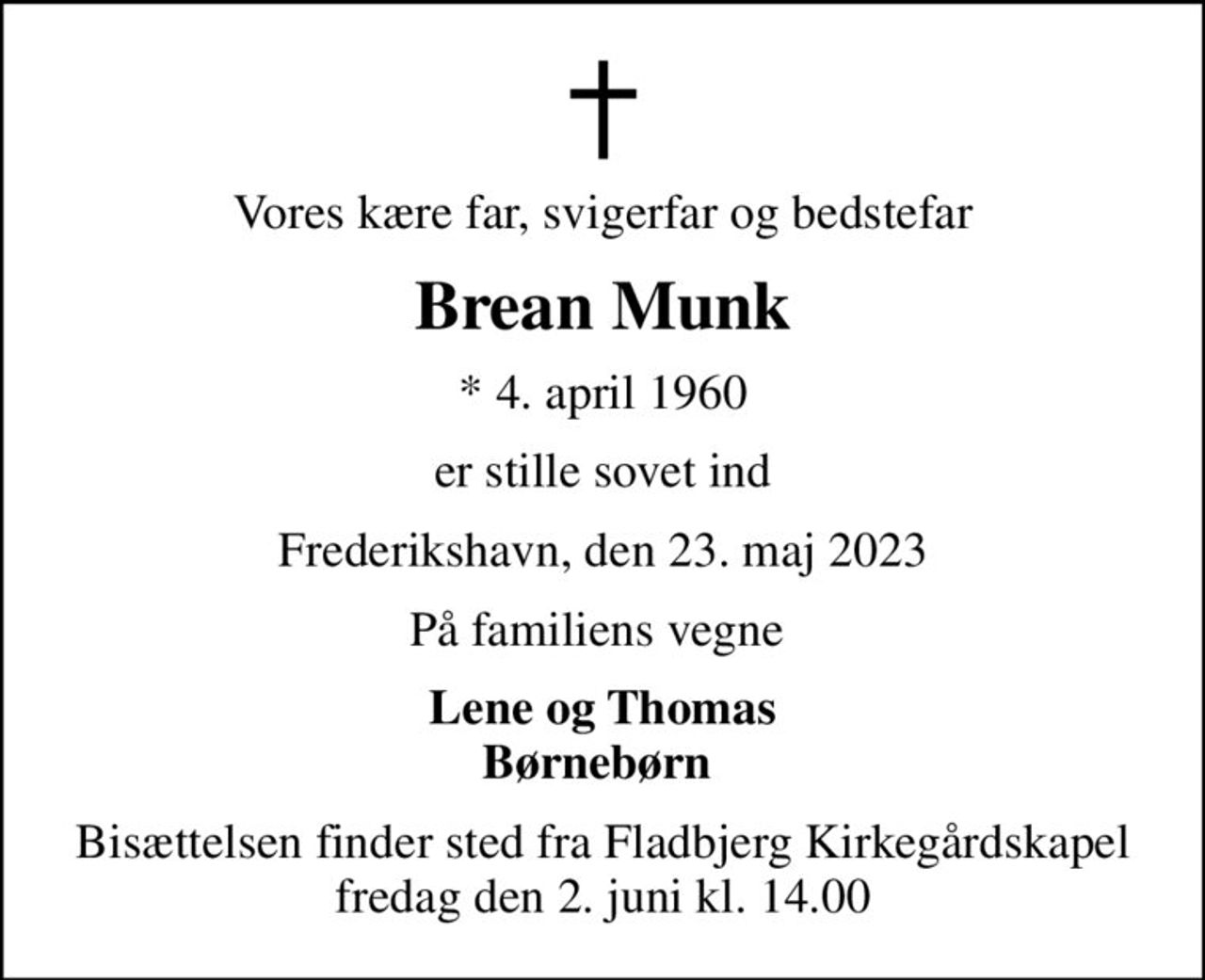 Vores kære far, svigerfar og bedstefar
Brean Munk
* 4. april 1960
er stille sovet ind
Frederikshavn, den 23. maj 2023
På familiens vegne 
Lene og Thomas Børnebørn 
Bisættelsen finder sted fra Fladbjerg Kirkegårdskapel  fredag den 2. juni kl. 14.00