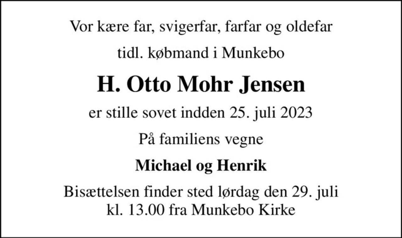 Vor kære far, svigerfar, farfar og oldefar
tidl. købmand i Munkebo
H. Otto Mohr Jensen
er stille sovet indden 25. juli 2023
På familiens vegne
Michael og Henrik
Bisættelsen finder sted lørdag den 29. juli kl. 13.00 fra Munkebo Kirke