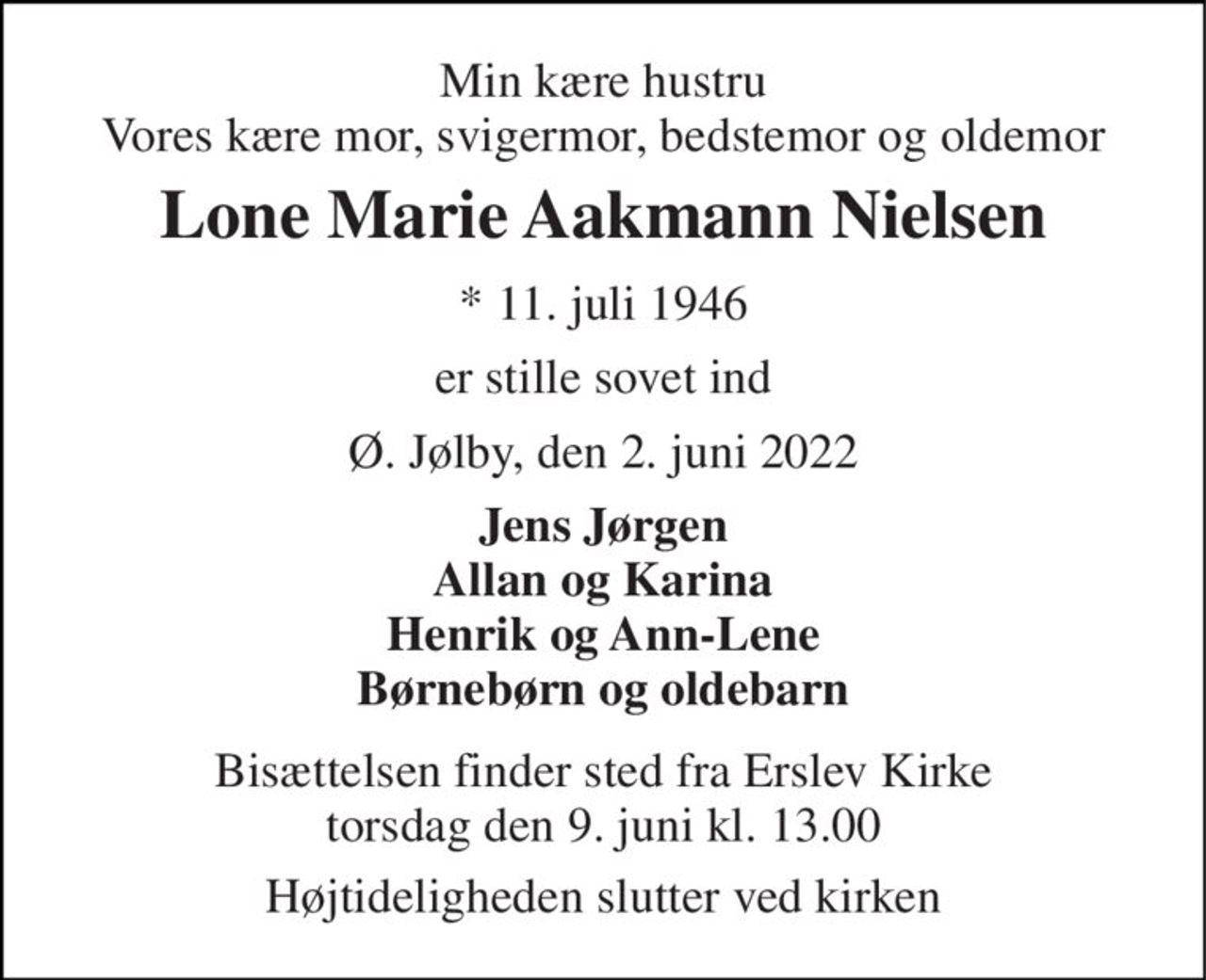 Min kære hustru Vores kære mor, svigermor, bedstemor og oldemor 
Lone Marie Aakmann Nielsen 
*​ 11. juli 1946 
er stille sovet ind 
Ø. Jølby, den 2. juni 2022 
Jens Jørgen Allan og Karina Henrik og Ann-Lene Børnebørn og oldebarn 
Bisættelsen​ finder sted fra Erslev Kirke​ torsdag den 9. juni​ kl. 13.00 
Højtideligheden slutter ved kirken