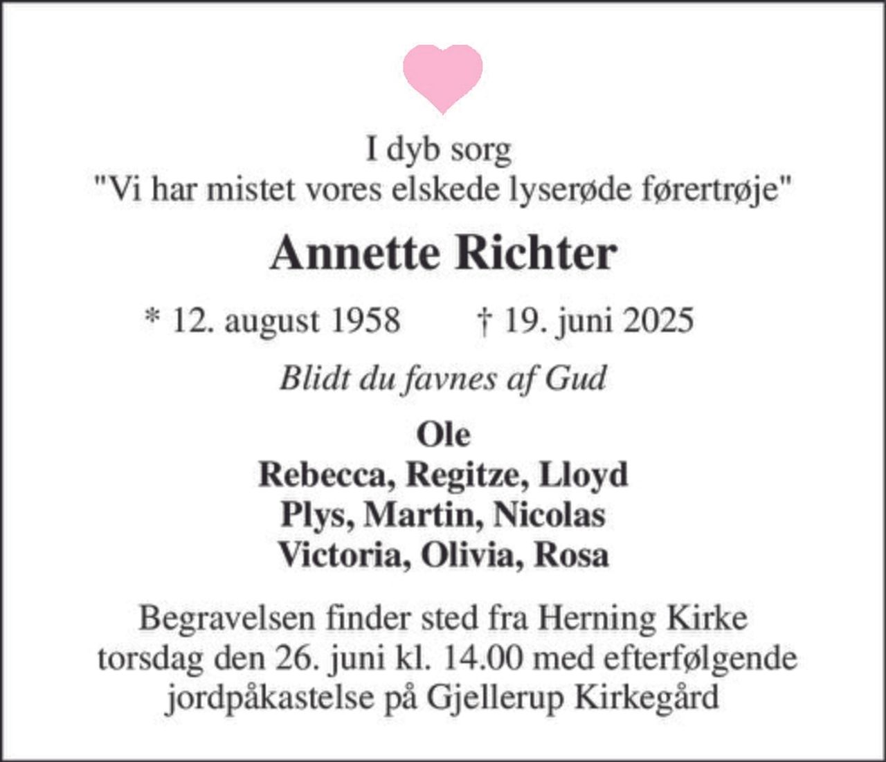 I dyb sorg  "Vi har mistet vores elskede lyserøde førertrøje" 
Annette Richter 
★​ 12. august 1958​ 
✝​ 19. juni 2025​ 
Blidt du favnes af Gud 
Ole Rebecca, Regitze, Lloyd Plys, Martin, Nicolas Victoria, Olivia, Rosa 
Begravelsen​ finder sted fra Herning Kirke  torsdag den 26. juni​ kl. 14.00​ med efterfølgende jordpåkastelse på Gjellerup Kirkegård
