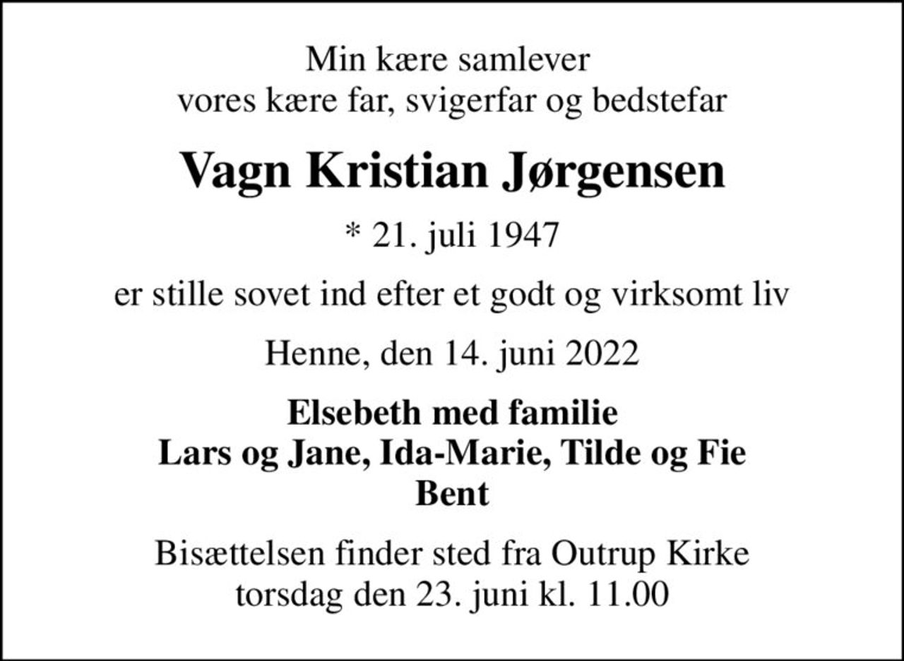 Min kære samlever  vores kære far, svigerfar og bedstefar
Vagn Kristian Jørgensen
* 21. juli 1947
er stille sovet ind efter et godt og virksomt liv
Henne, den 14. juni 2022
Elsebeth med familie Lars og Jane, Ida-Marie, Tilde og Fie Bent
Bisættelsen finder sted fra Outrup Kirke  torsdag den 23. juni kl. 11.00
