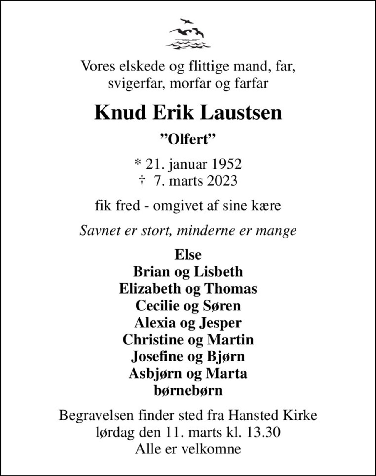 Vores elskede og flittige mand, far, svigerfar, morfar og farfar
Knud Erik Laustsen
Olfert
* 21. januar 1952
						✝ 7. marts 2023
fik fred - omgivet af sine kære
Savnet er stort, minderne er mange
Else Brian og Lisbeth Elizabeth og Thomas Cecilie og Søren Alexia og Jesper Christine og Martin Josefine og Bjørn Asbjørn og Marta børnebørn
Begravelsen finder sted fra Hansted Kirke  lørdag den 11. marts kl. 13.30  Alle er velkomne