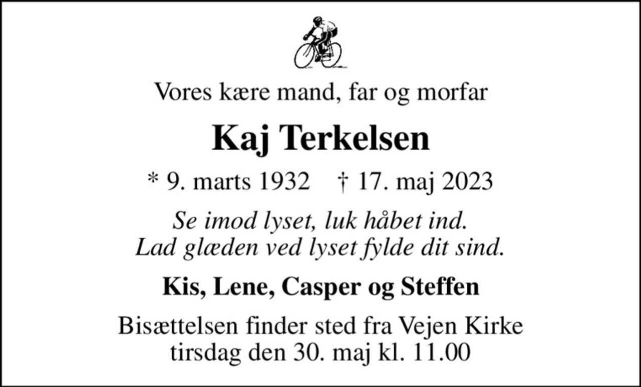 Vores kære mand, far og morfar
Kaj Terkelsen
* 9. marts 1932    ✝ 17. maj 2023
Se imod lyset, luk håbet ind. Lad glæden ved lyset fylde dit sind.
Kis, Lene, Casper og Steffen
Bisættelsen finder sted fra Vejen Kirke  tirsdag den 30. maj kl. 11.00