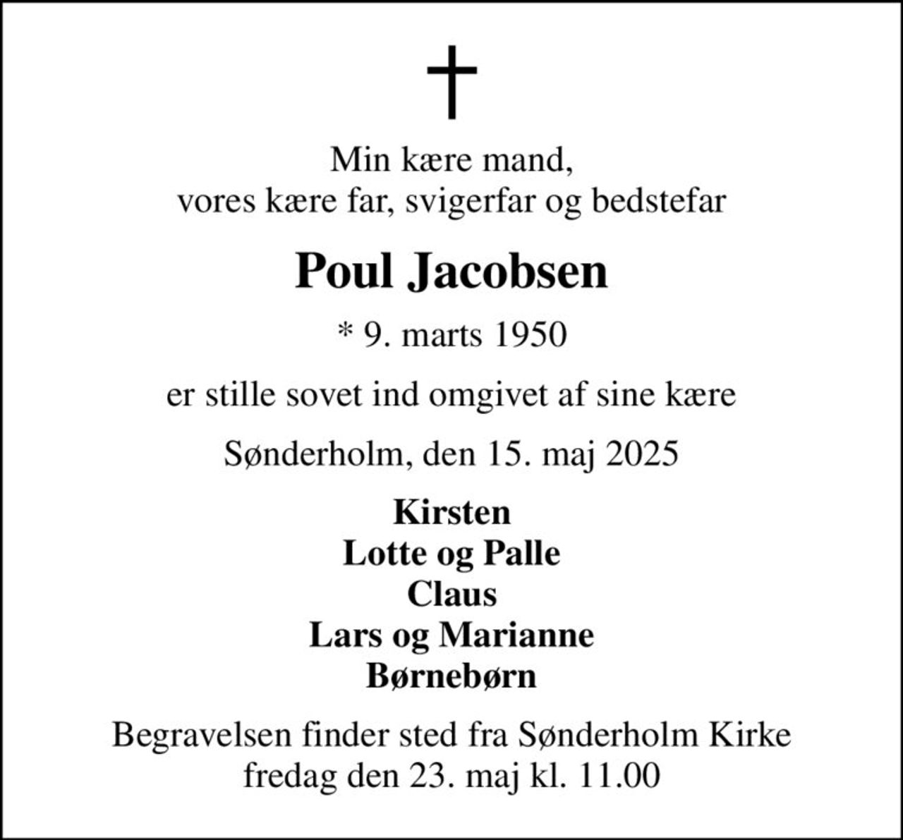 Min kære mand, vores kære far, svigerfar og bedstefar
Poul Jacobsen
* 9. marts 1950
er stille sovet ind omgivet af sine kære
Sønderholm, den 15. maj 2025
Kirsten Lotte og Palle Claus Lars og Marianne Børnebørn
Begravelsen finder sted fra Sønderholm Kirke  fredag den 23. maj kl. 11.00