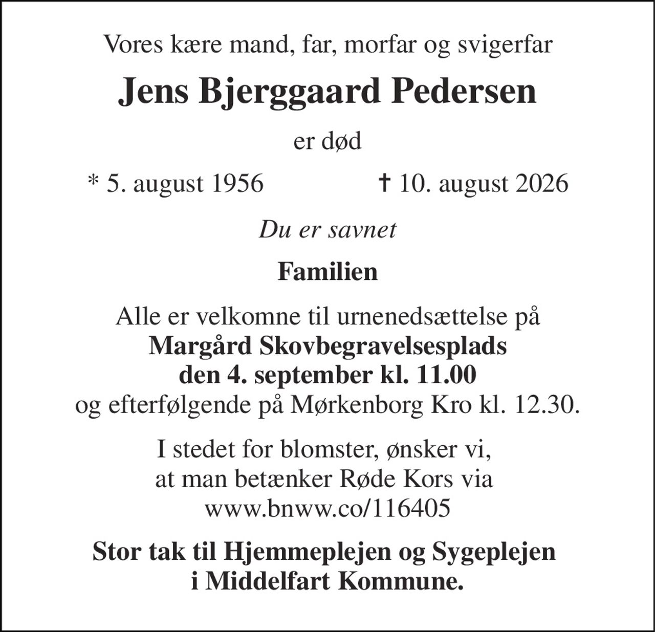 Vores kære mand, far, morfar og svigerfar 
Jens Bjerggaard Pedersen 
er død 
*​ 5. august 1956​                 ✝​ 10. august 2026 
Du er savnet 
Familien 
Alle er velkomne til urnenedsættelse på Margård Skovbegravelsesplads den 4. september kl. 11.00 og efterfølgende på Mørkenborg Kro kl. 12.30. 
I stedet for blomster, ønsker vi,  at man betænker Røde Kors via  www.bnww.co/116405 
Stor tak til Hjemmeplejen og Sygeplejen  i Middelfart Kommune.