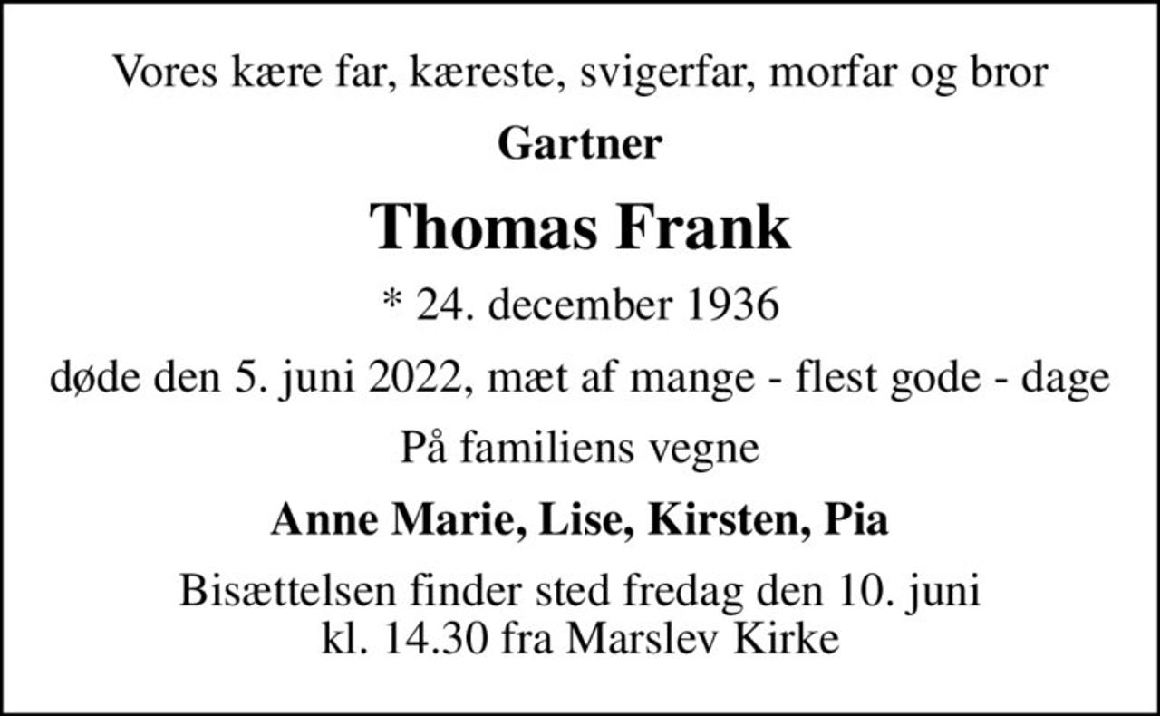 Vores kære far, kæreste, svigerfar, morfar og bror
Gartner
Thomas Frank
* 24. december 1936
døde den 5. juni 2022, mæt af mange - flest gode - dage
På familiens vegne
Anne Marie, Lise, Kirsten, Pia
Bisættelsen finder sted fredag den 10. juni kl. 14.30 fra Marslev Kirke