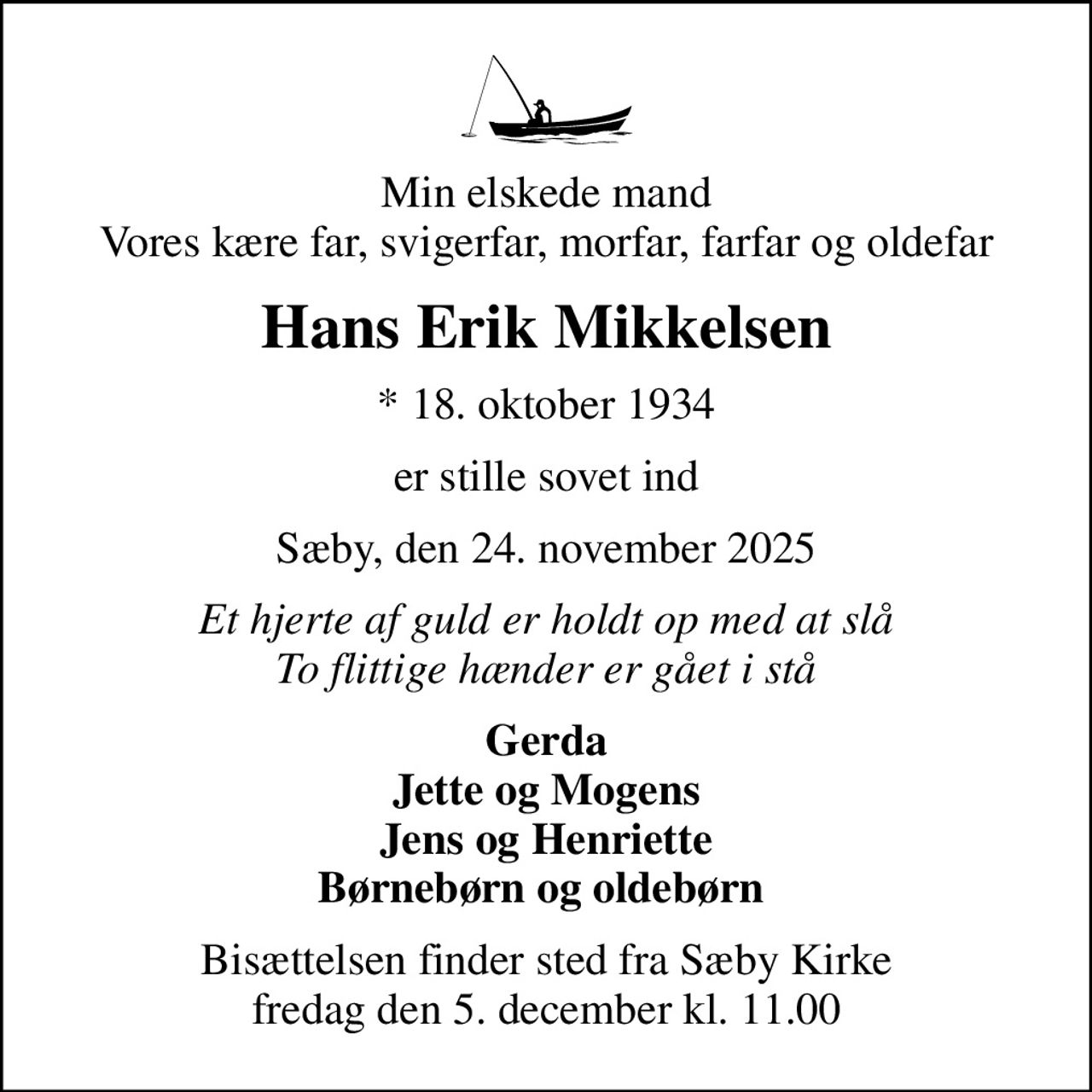 Min elskede mand Vores kære far, svigerfar, morfar, farfar og oldefar
Hans Erik Mikkelsen
* 18. oktober 1934
er stille sovet ind
Sæby, den 24. november 2025
Et hjerte af guld er holdt op med at slå To flittige hænder er gået i stå
Gerda Jette og Mogens Jens og Henriette Børnebørn og oldebørn 
Bisættelsen finder sted fra Sæby Kirke fredag den 5. december kl. 11.00