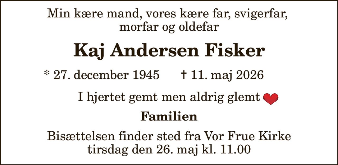 Min kære mand, vores kære far, svigerfar,  morfar og oldefar 
Kaj Andersen Fisker 
*​ 27. december 1945 
✝​ 11. maj 2026​ 
I hjertet gemt men aldrig glemt 
Familien 
Bisættelsen​ finder sted fra Vor Frue Kirke​ tirsdag den 26. maj​ kl. 11.00