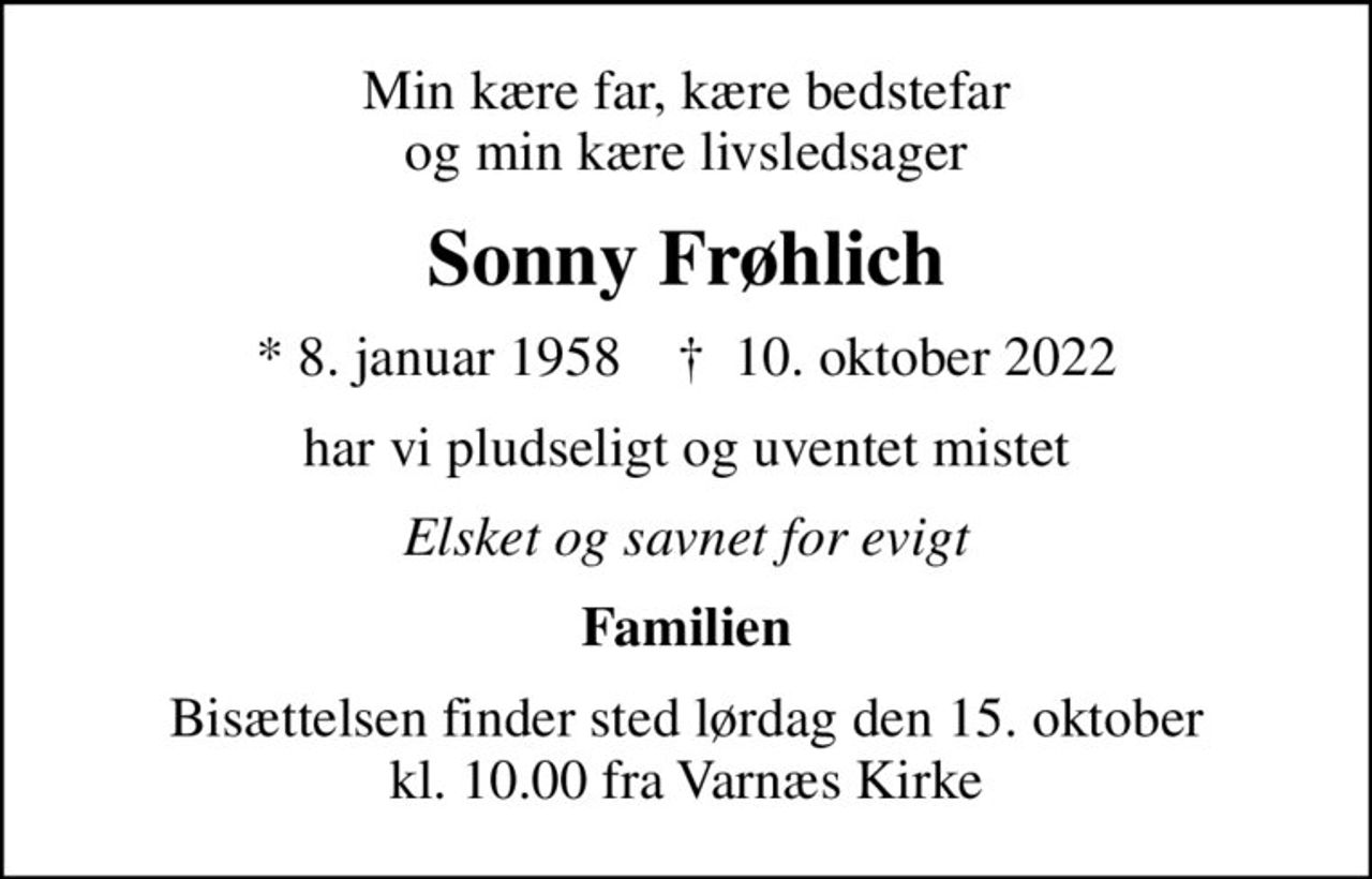 Min kære far, kære bedstefar og min kære livsledsager
Sonny Frøhlich
* 8. januar 1958    ✝ 10. oktober 2022
har vi pludseligt og uventet mistet
Elsket og savnet for evigt
Familien
Bisættelsen finder sted lørdag den 15. oktober kl. 10.00 fra Varnæs Kirke