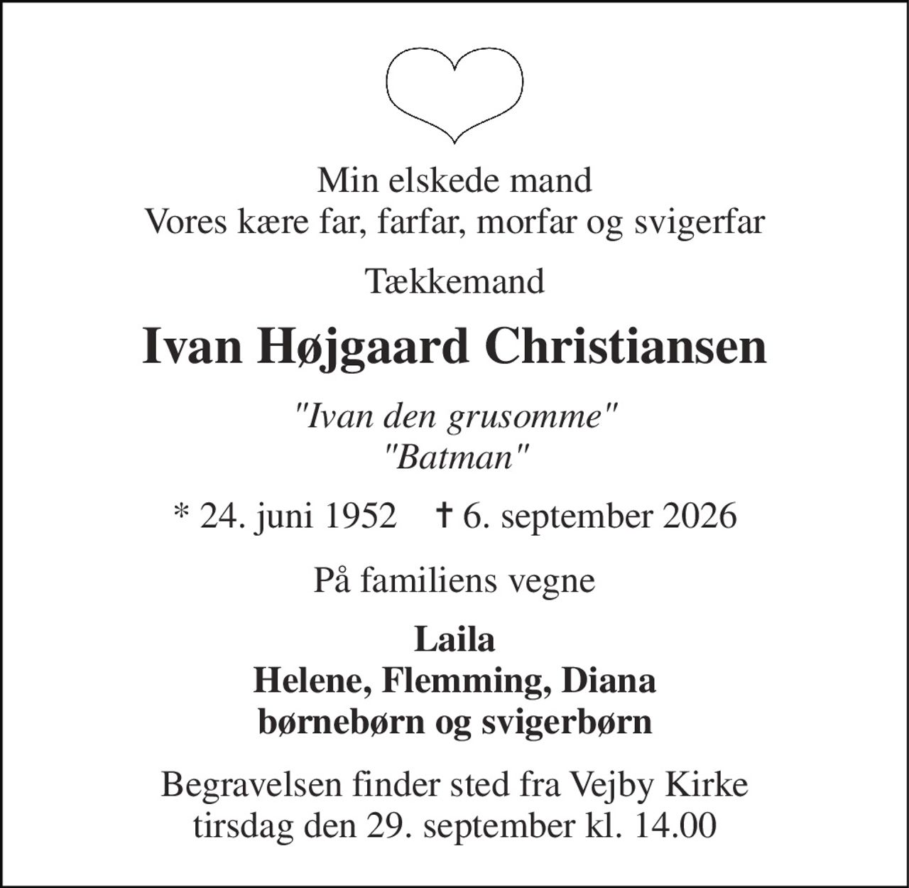 Min elskede mand Vores kære far, farfar, morfar og svigerfar 
Tækkemand 
Ivan Højgaard Christiansen 
"Ivan den grusomme" "Batman" 
*​ 24. juni 1952​    ✝​ 6. september 2026 
På familiens vegne 
Laila Helene, Flemming, Diana børnebørn og svigerbørn 
Begravelsen​ finder sted fra Vejby Kirke​ tirsdag den 29. september​ kl. 14.00