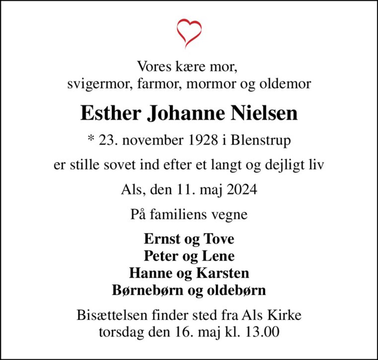 Vores kære mor,  svigermor, farmor, mormor og oldemor
Esther Johanne Nielsen
* 23. november 1928 i Blenstrup
er stille sovet ind efter et langt og dejligt liv
Als, den 11. maj 2024
På familiens vegne
Ernst og Tove Peter og Lene Hanne og Karsten Børnebørn og oldebørn
Bisættelsen finder sted fra Als Kirke  torsdag den 16. maj kl. 13.00