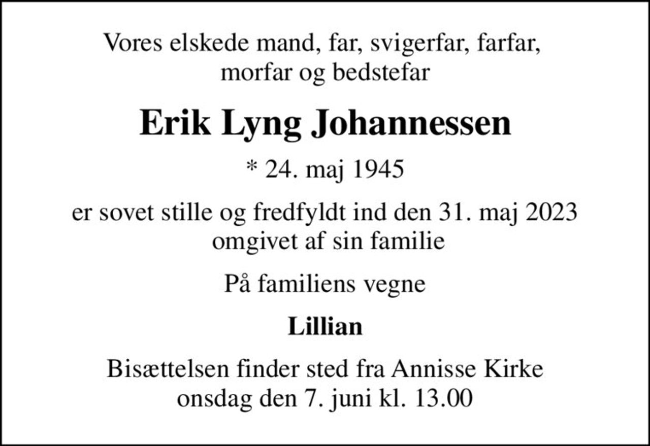 Vores elskede mand, far, svigerfar, farfar,  morfar og bedstefar
Erik Lyng Johannessen
* 24. maj 1945
er sovet stille og fredfyldt ind den 31. maj 2023  omgivet af sin familie
På familiens vegne
Lillian
Bisættelsen finder sted fra Annisse Kirke  onsdag den 7. juni kl. 13.00
