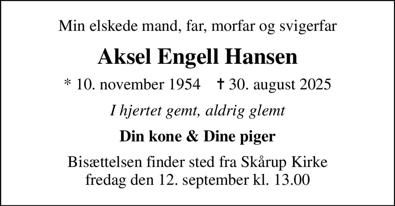 Min elskede mand, far, morfar og svigerfar
Aksel Engell Hansen
* 10. november 1954    ✝ 30. august 2025
I hjertet gemt, aldrig glemt
Din kone & Dine piger
Bisættelsen finder sted fra Skårup Kirke  fredag den 12. september kl. 13.00