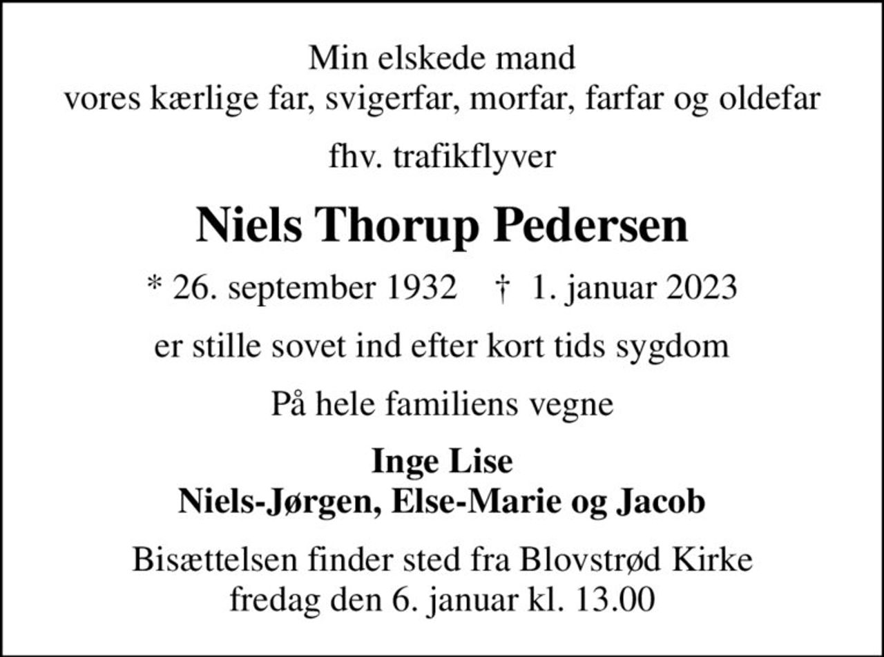 Min elskede mand vores kærlige far, svigerfar, morfar, farfar og oldefar
fhv. trafikflyver
Niels Thorup Pedersen
* 26. september 1932    ✝ 1. januar 2023
er stille sovet ind efter kort tids sygdom
På hele familiens vegne
Inge Lise Niels-Jørgen, Else-Marie og Jacob
Bisættelsen finder sted fra Blovstrød Kirke  fredag den 6. januar kl. 13.00