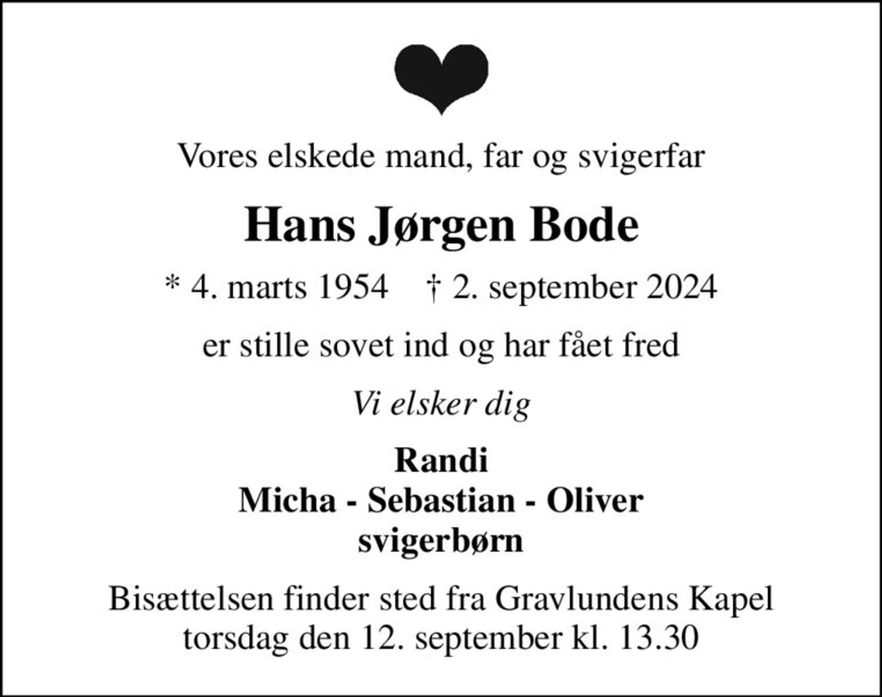 Vores elskede mand, far og svigerfar
Hans Jørgen Bode
* 4. marts 1954    ✝ 2. september 2024
er stille sovet ind og har fået fred
Vi elsker dig
Randi Micha - Sebastian - Oliver svigerbørn
Bisættelsen finder sted fra Gravlundens Kapel  torsdag den 12. september kl. 13.30
