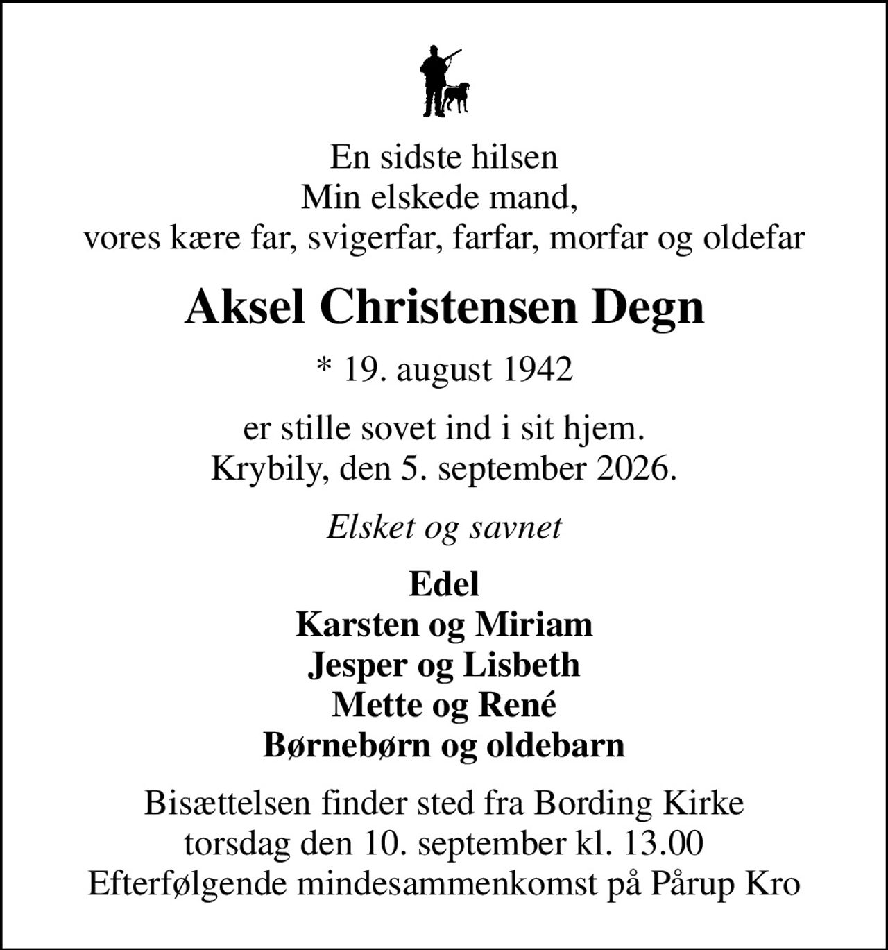 En sidste hilsen Min elskede mand,  vores kære far, svigerfar, farfar, morfar og oldefar
Aksel Christensen Degn
* 19. august 1942
er stille sovet ind i sit hjem. Krybily, den 5. september 2026.
Elsket og savnet
Edel Karsten og Miriam Jesper og Lisbeth Mette og René Børnebørn og oldebarn
Bisættelsen finder sted fra Bording Kirke  torsdag den 10. september kl. 13.00  Efterfølgende mindesammenkomst på Pårup Kro