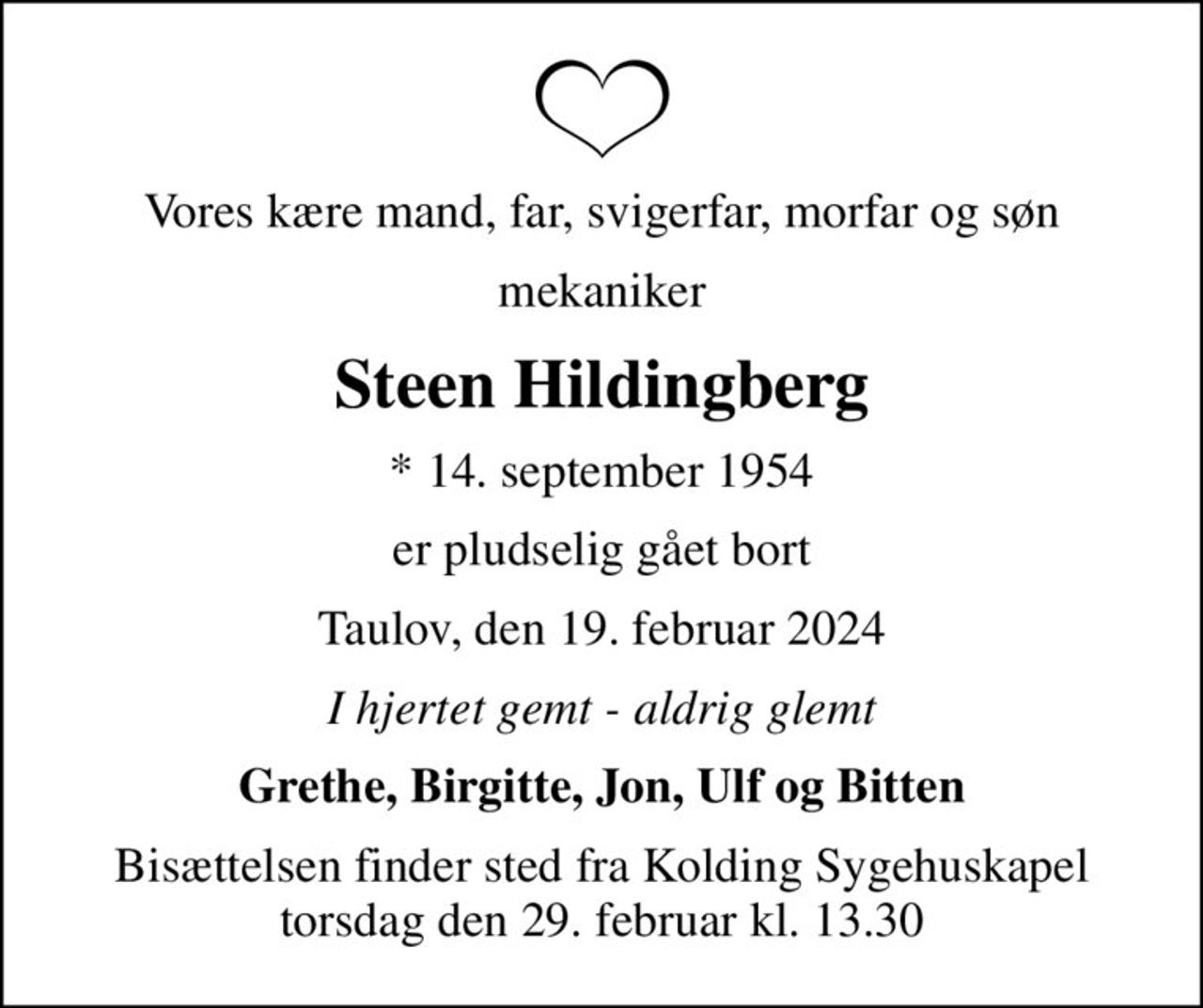 Vores kære mand, far, svigerfar, morfar og søn
mekaniker
Steen Hildingberg
* 14. september 1954
er pludselig gået bort
Taulov, den 19. februar 2024
I hjertet gemt - aldrig glemt
Grethe, Birgitte, Jon, Ulf og Bitten
Bisættelsen finder sted fra Kolding Sygehuskapel  torsdag den 29. februar kl. 13.30
