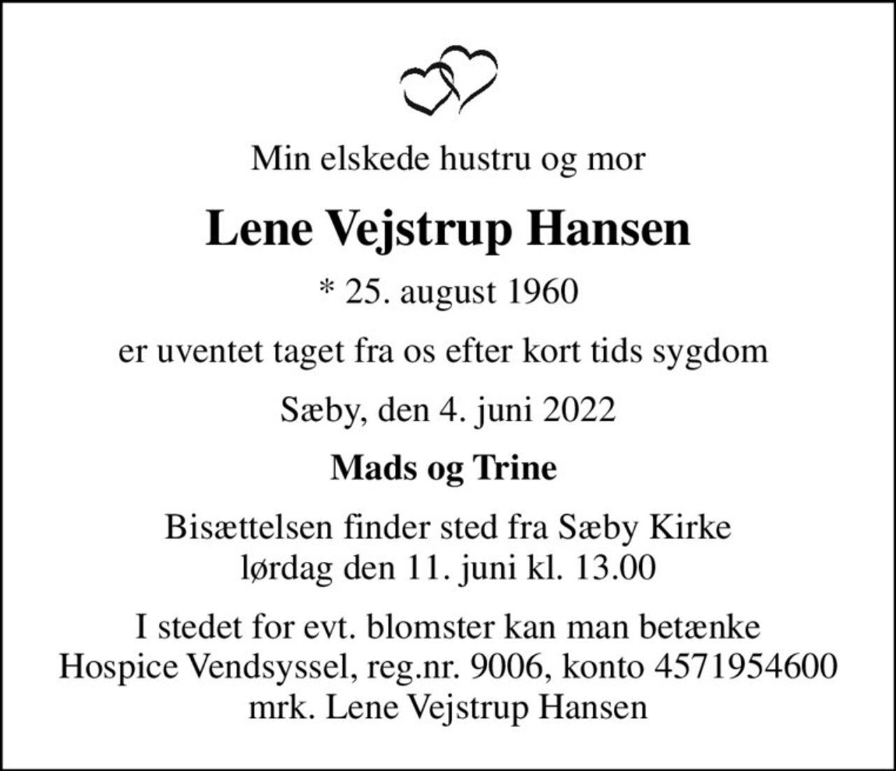 Min elskede hustru og mor
Lene Vejstrup Hansen
* 25. august 1960
er uventet taget fra os efter kort tids sygdom 
Sæby, den 4. juni 2022
Mads og Trine 
Bisættelsen finder sted fra Sæby Kirke  lørdag den 11. juni kl. 13.00 
I stedet for evt. blomster kan man betænke
					Hospice Vendsyssel reg.nr.9006,konto4571954600mrk. Lene Vejstrup
					Hansen