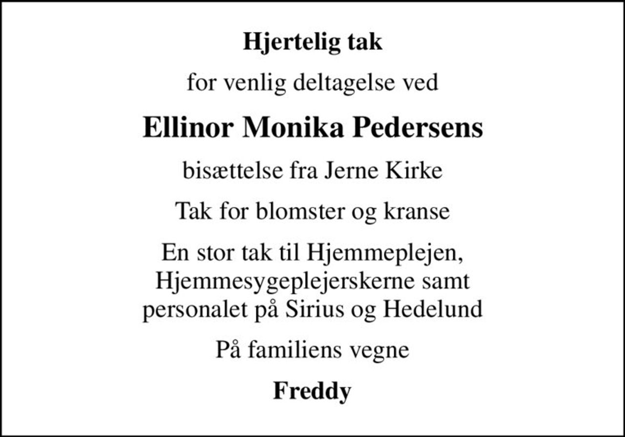 Hjertelig tak
for venlig deltagelse ved
Ellinor Monika Pedersens
bisættelse fra Jerne Kirke
Tak for blomster og kranse
En stor tak til Hjemmeplejen, Hjemmesygeplejerskerne samt personalet på Sirius og Hedelund
På familiens vegne
Freddy