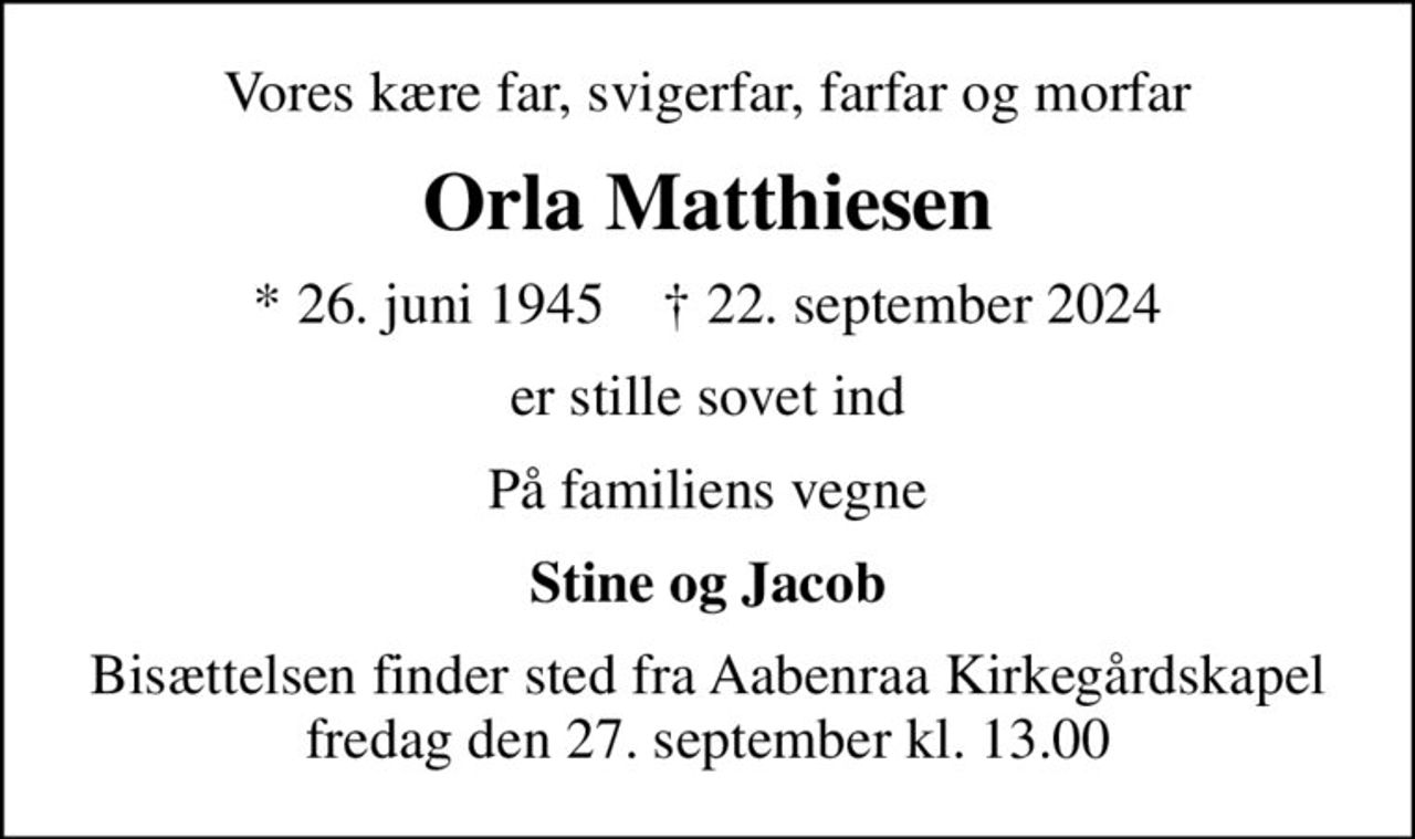 Vores kære far, svigerfar, farfar og morfar
Orla Matthiesen
* 26. juni 1945    ✝ 22. september 2024
er stille sovet ind
På familiens vegne
Stine og Jacob
Bisættelsen finder sted fra Aabenraa Kirkegårdskapel  fredag den 27. september kl. 13.00