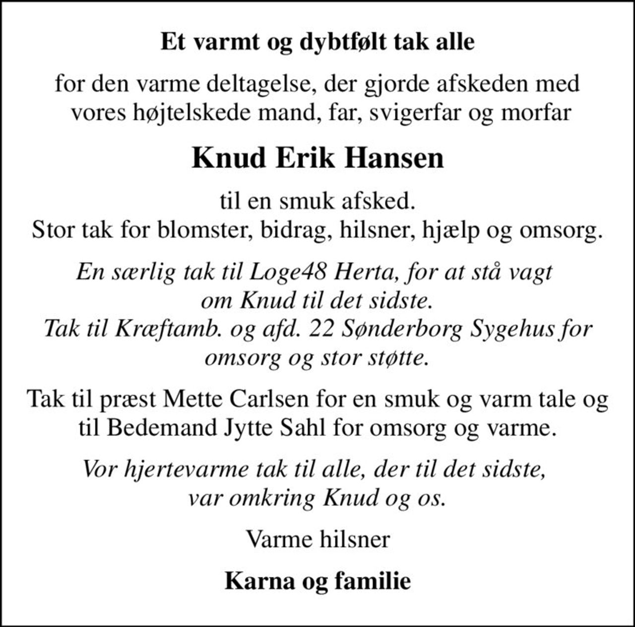 Et varmt og dybtfølt tak alle
for den varme deltagelse, der gjorde afskeden med  vores højtelskede mand, far, svigerfar og morfar
Knud Erik Hansen
til en smuk afsked. Stor tak for blomster, bidrag, hilsner, hjælp og omsorg.
En særlig tak til Loge48 Herta, for at stå vagt  om Knud til det sidste. Tak til Kræftamb. og afd. 22 Sønderborg Sygehus for omsorg og stor støtte.
Tak til præst Mette Carlsen for en smuk og varm tale og til Bedemand Jytte Sahl for omsorg og varme.
Vor hjertevarme tak til alle, der til det sidste,  var omkring Knud og os.
Varme hilsner
Karna og familie