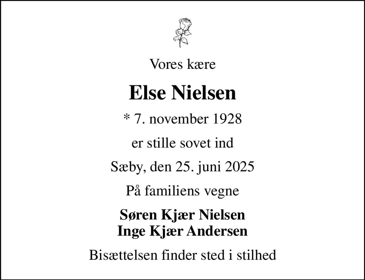 Vores kære
Else Nielsen
* 7. november 1928
er stille sovet ind
Sæby, den 25. juni 2025
På familiens vegne
Søren Kjær Nielsen Inge Kjær Andersen
Bisættelsen finder sted i stilhed