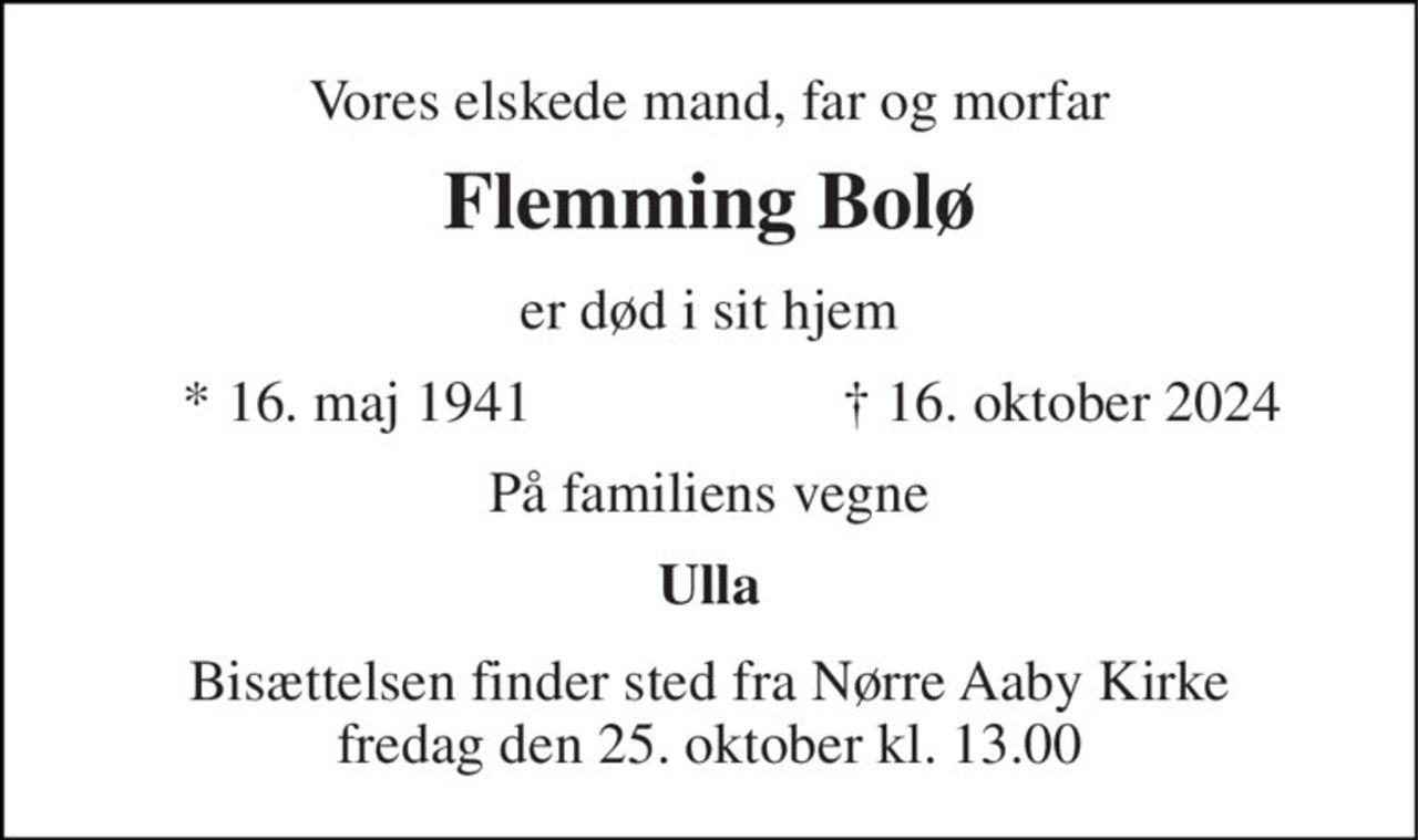 Vores elskede mand, far og morfar 
Flemming Bolø 
er død i sit hjem 
* 16. maj 1941 
† 16. oktober 2024 
På familiens vegne 
Ulla 
Bisættelsen finder sted fra Nørre Aaby Kirke fredag den 25. oktober kl. 13.00