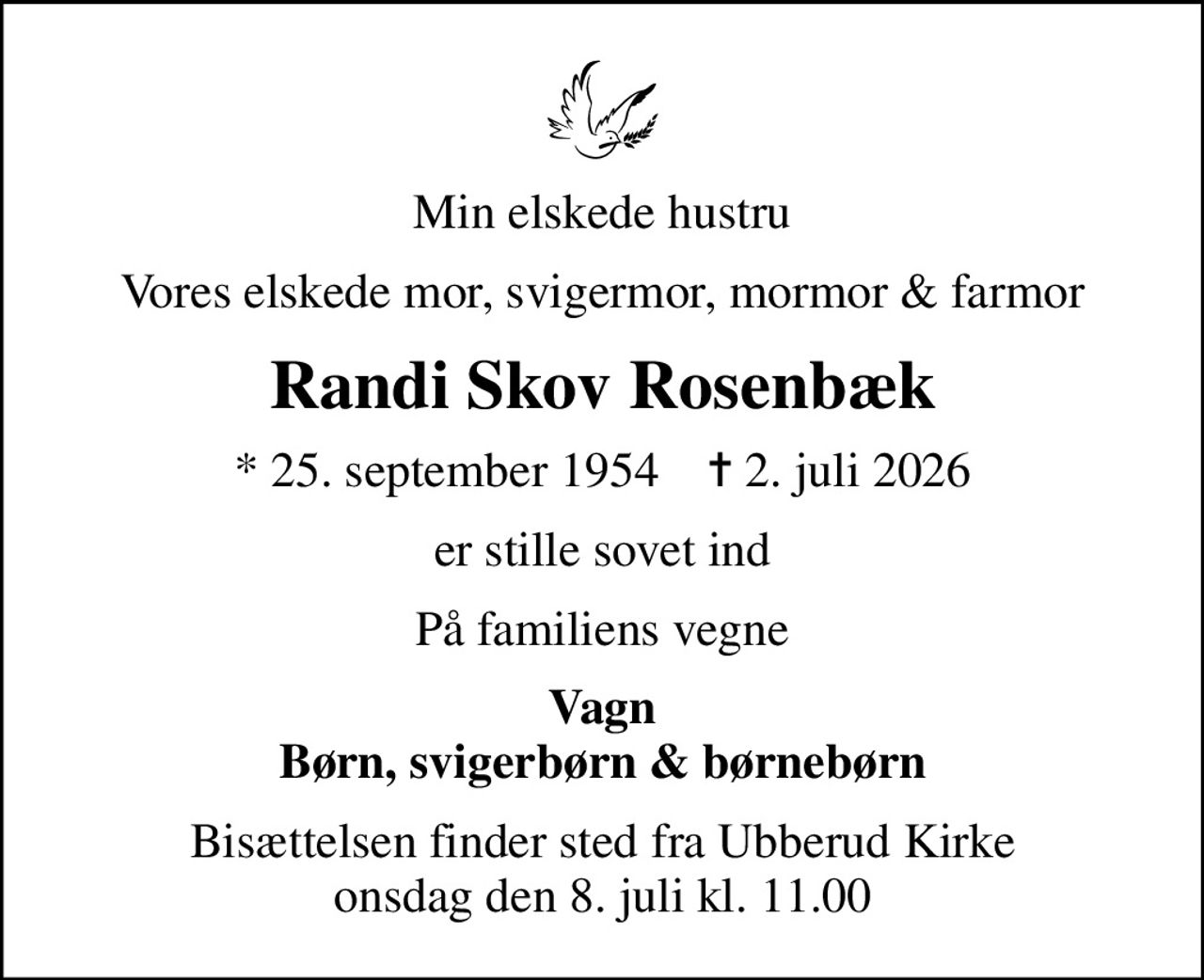 Min elskede hustru
Vores elskede mor, svigermor, mormor & farmor
Randi Skov Rosenbæk
* 25. september 1954    ✝ 2. juli 2026
er stille sovet ind
På familiens vegne
Vagn Børn, svigerbørn & børnebørn
Bisættelsen finder sted fra Ubberud Kirke  onsdag den 8. juli kl. 11.00