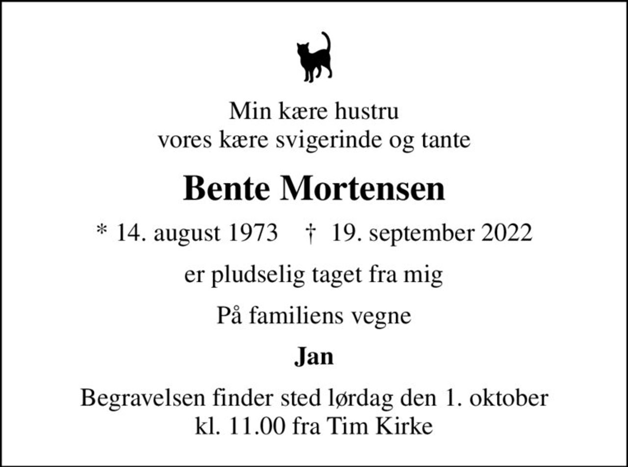 Min kære hustru vores kære svigerinde og tante
Bente Mortensen
* 14. august 1973    ✝ 19. september 2022
er pludselig taget fra mig
På familiens vegne
Jan
Begravelsen finder sted lørdag den 1. oktober kl. 11.00 fra Tim Kirke