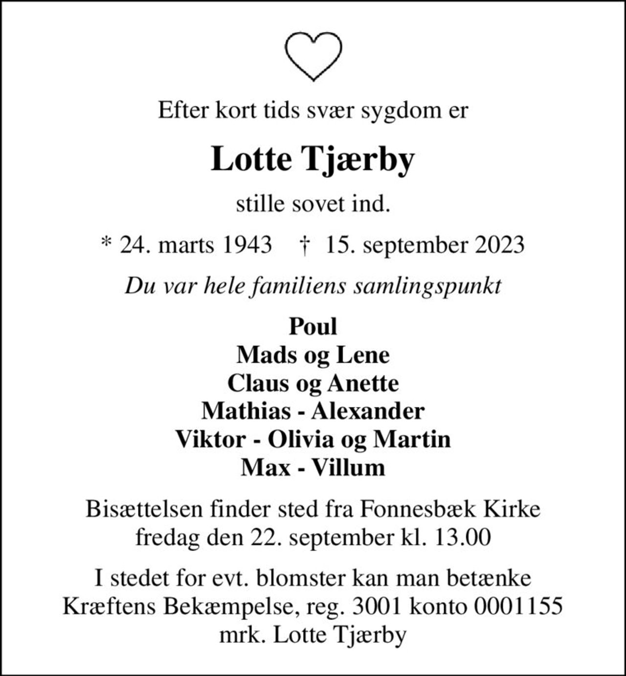 Efter kort tids svær sygdom er
Lotte Tjærby
stille sovet ind.
* 24. marts 1943    ✝ 15. september 2023
Du var hele familiens samlingspunkt
Poul Mads og Lene Claus og Anette Mathias - Alexander Viktor - Olivia og Martin Max - Villum
Bisættelsen finder sted fra Fonnesbæk Kirke  fredag den 22. september kl. 13.00 
I stedet for evt. blomster kan man betænke
					Kræftens Bekæmpelse reg.3001konto0001155mrk. Lotte
					Tjærby