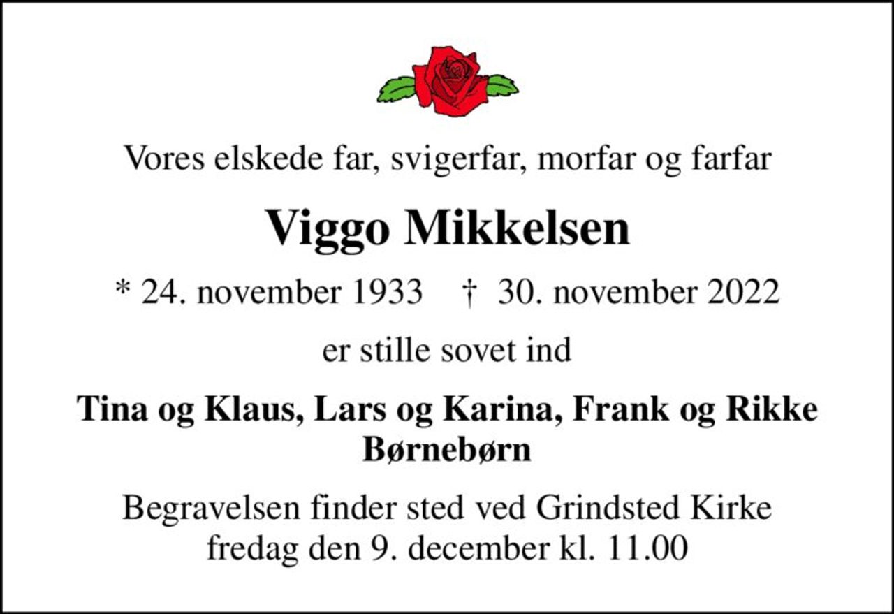 Vores elskede far, svigerfar, morfar og farfar
Viggo Mikkelsen
* 24. november 1933    ✝ 30. november 2022
er stille sovet ind
Tina og Klaus, Lars og Karina, Frank og Rikke Børnebørn
Begravelsen finder sted ved Grindsted Kirke  fredag den 9. december kl. 11.00