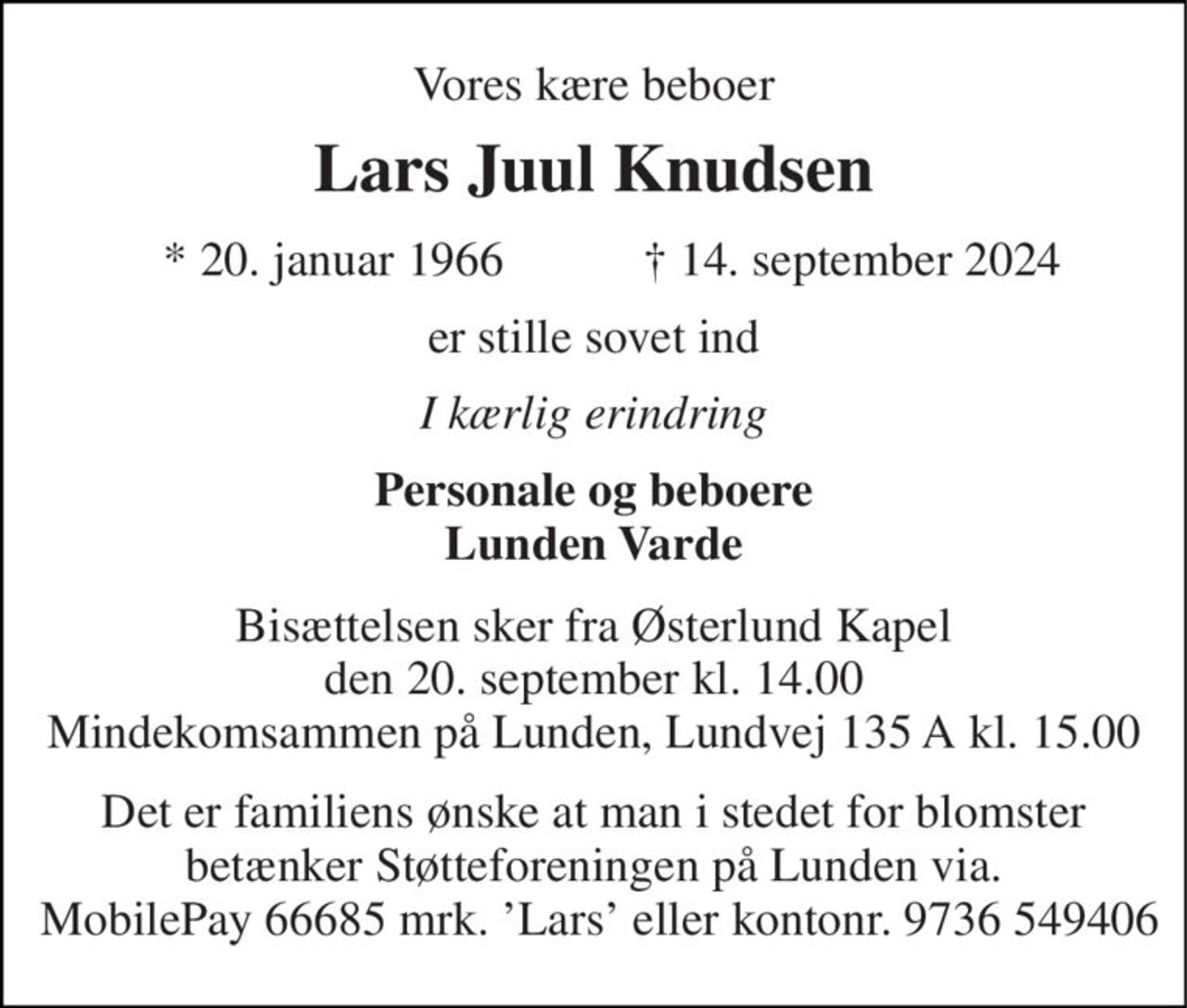 Vores kære beboer 
Lars Juul Knudsen 
*​ 20. januar 1966 
†​ 14. september 2024​ 
er stille sovet ind 
I kærlig erindring 
Personale og beboere Lunden Varde 
Bisættelsen sker fra Østerlund Kapel den 20. september kl. 14.00 Mindekomsammen på Lunden, Lundvej 135 A kl. 15.00 
Det er familiens ønske at man i stedet for blomster betænker Støtteforeningen på Lunden via.  MobilePay 66685 mrk. ’Lars’ eller kontonr. 9736 549406