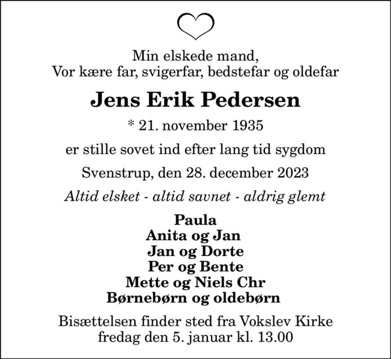 Min elskede mand, Vor kære far, svigerfar, bedstefar og oldefar
Jens Erik Pedersen
* 21. november 1935
er stille sovet ind efter lang tid sygdom
Svenstrup, den 28. december 2023
Altid elsket - altid savnet - aldrig glemt
Paula Anita og Jan  Jan og Dorte Per og Bente Mette og Niels Chr Børnebørn og oldebørn 
Bisættelsen finder sted fra Vokslev Kirke  fredag den 5. januar kl. 13.00