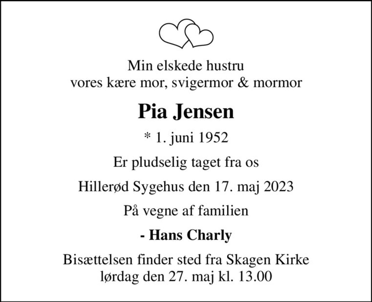 Min elskede hustru vores kære mor, svigermor & mormor
Pia Jensen
* 1. juni 1952
Er pludselig taget fra os
Hillerød Sygehus den 17. maj 2023
På vegne af familien
- Hans Charly
Bisættelsen finder sted fra Skagen Kirke  lørdag den 27. maj kl. 13.00