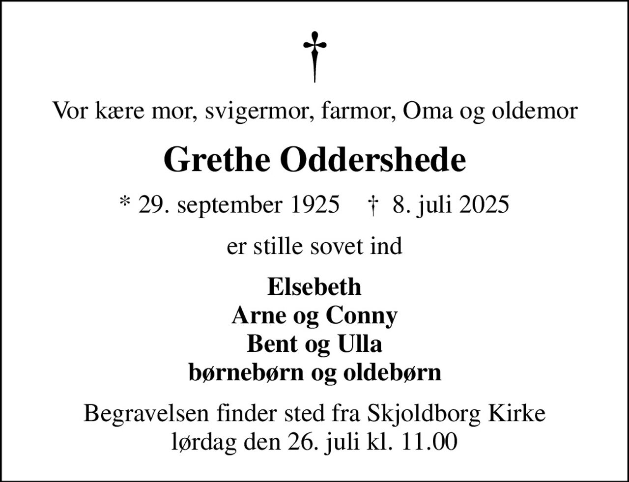 Vor kære mor, svigermor, farmor, Oma og oldemor
Grethe Oddershede
* 29. september 1925    ✝ 8. juli 2025
er stille sovet ind
Elsebeth Arne og Conny Bent og Ulla børnebørn og oldebørn
Begravelsen finder sted fra Skjoldborg Kirke  lørdag den 26. juli kl. 11.00