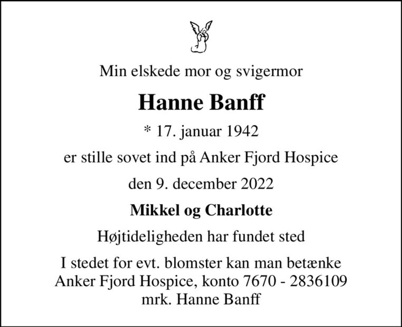 Min elskede mor og svigermor
Hanne Banff
* 17. januar 1942
er stille sovet ind på Anker Fjord Hospice
den 9. december 2022
Mikkel og Charlotte
Højtideligheden har fundet sted
I stedet for evt. blomster kan man betænke
					Anker Fjord Hospice konto7670-2836109mrk. Hanne
					Banff