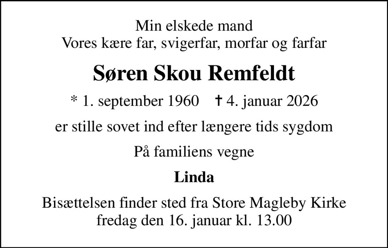 Min elskede mand Vores kære far, svigerfar, morfar og farfar
Søren Skou Remfeldt
* 1. september 1960    ✝ 4. januar 2026
er stille sovet ind efter længere tids sygdom
På familiens vegne
Linda
Bisættelsen finder sted fra Store Magleby Kirke  fredag den 16. januar kl. 13.00