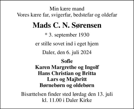 Min kære mand Vores kære far, svigerfar, bedstefar og oldefar
Mads C. N. Sørensen
* 3. september 1930
er stille sovet ind i eget hjem
Daler, den 6. juli 2024
Sofie Karen Margrethe og Ingolf Hans Christian og Britta Lars og Majbritt Børnebørn og oldebørn
Bisættelsen finder sted lørdag den 13. juli kl. 11.00 i Daler Kirke