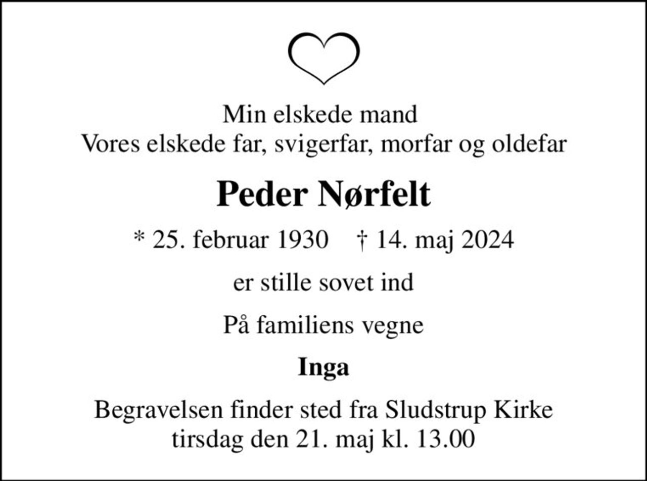 Min elskede mand  Vores elskede far, svigerfar, morfar og oldefar
Peder Nørfelt
* 25. februar 1930    ✝ 14. maj 2024
er stille sovet ind
På familiens vegne
Inga
Begravelsen finder sted fra Sludstrup Kirke  tirsdag den 21. maj kl. 13.00