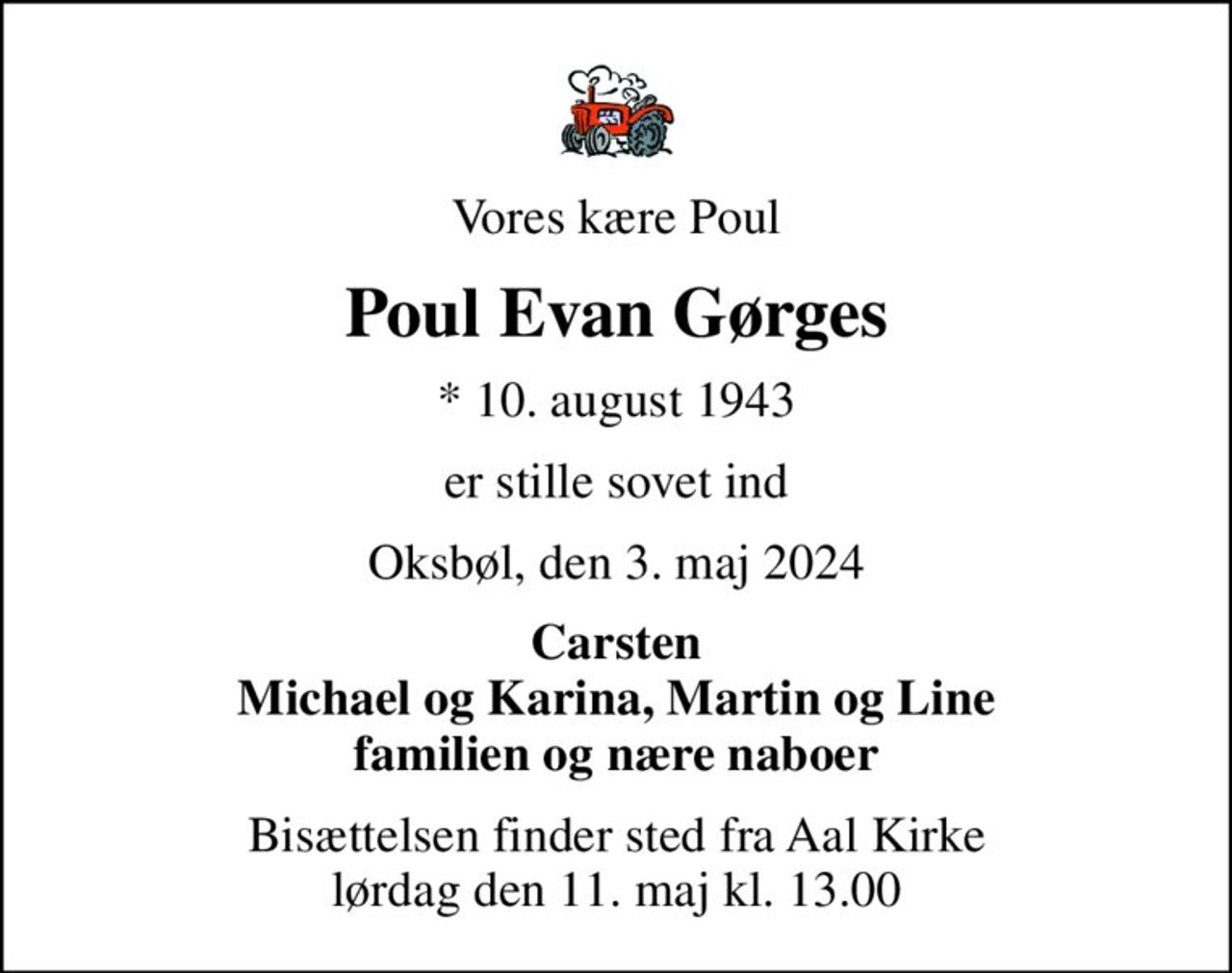 Vores kære Poul
Poul Evan Gørges
* 10. august 1943
er stille sovet ind
Oksbøl, den 3. maj 2024
Carsten Michael og Karina, Martin og Line familien og nære naboer
Bisættelsen finder sted fra Aal Kirke  lørdag den 11. maj kl. 13.00