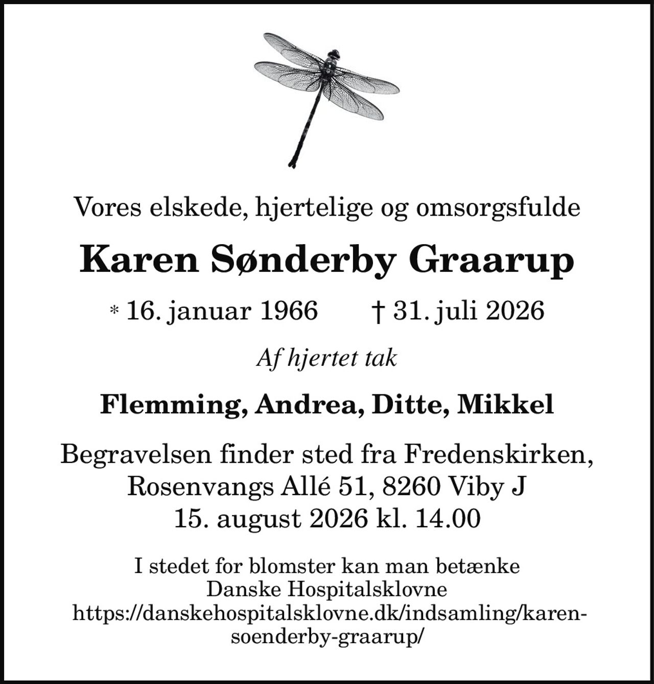 Vores elskede, hjertelige og omsorgsfulde
Karen Sønderby Graarup
* 16. januar 1966 † 31. juli 2026
Flemming, Andrea, Ditte, Mikkel
Begravelsen finder sted fra Fredenskirken,
Rosenvangs Allé 51, 8260 Viby J
15. august 2026 kl. 14.00
Af hjertet tak
I stedet for blomster kan man betænke
Danske Hospitalsklovne
https://danskehospitalsklovne.dk/indsamling/karensoenderby-graarup/